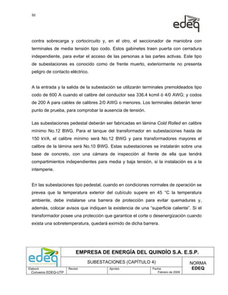 50




  contra sobrecarga y cortocircuito y, en el otro, el seccionador de maniobra con
  terminales de media tensión tipo codo. Estos gabinetes traen puerta con cerradura
  independiente, para evitar el acceso de las personas a las partes activas. Este tipo
  de subestaciones es conocido como de frente muerto, exteriormente no presenta
  peligro de contacto eléctrico.


  A la entrada y la salida de la subestación se utilizarán terminales premoldeados tipo
  codo de 600 A cuando el calibre del conductor sea 336.4 kcmil ó 4/0 AWG; y codos
  de 200 A para cables de calibres 2/0 AWG o menores. Los terminales deberán tener
  punto de prueba, para comprobar la ausencia de tensión.

  Las subestaciones pedestal deberán ser fabricadas en lámina Cold Rolled en calibre
  mínimo No.12 BWG. Para el tanque del transformador en subestaciones hasta de
  150 kVA, el calibre mínimo será No.12 BWG y para transformadores mayores el
  calibre de la lámina será No.10 BWG. Estas subestaciones se instalarán sobre una
  base de concreto, con una cámara de inspección al frente de ella que tendrá
  compartimientos independientes para media y baja tensión, si la instalación es a la
  intemperie.


  En las subestaciones tipo pedestal, cuando en condiciones normales de operación se
  prevea que la temperatura exterior del cubículo supere en 45 °C la temperatura
  ambiente, debe instalarse una barrera de protección para evitar quemaduras y,
  además, colocar avisos que indiquen la existencia de una “superficie caliente”. Si el
  transformador posee una protección que garantice el corte o desenergización cuando
  exista una sobretemperatura, quedará eximido de dicha barrera.




                           EMPRESA DE ENERGÍA DEL QUINDÍO S.A. E.S.P.
                                SUBESTACIONES (CAPÍTULO 4)                         NORMA
Elaboró:              Revisó:           Aprobó:               Fecha:                EDEQ
  Convenio EDEQ-UTP                                              Febrero de 2009
 