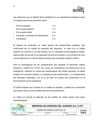 51




  Las distancias que se dejarán libres alrededor de una subestación pedestal cuando
  no requiera barrera de protección serán:

  •    Por los costados:                            1m
  •    Por la parte posterior:                      1m
  •    Por la parte frontal:                        3m
  •    A puertas o ventanas de edificaciones:       2m
  •    A escaleras:                                 4m


  El sistema de protección en media tensión del transformador pedestal, está
  conformado por un fusible de expulsión tipo bayoneta        en serie con un fusible
  limitador de corriente y, en baja tensión, por un interruptor termomagnético tripolar,
  seleccionado de acuerdo a la capacidad nominal de corriente y a la corriente de corto
  circuito además de un relé de disparo tripolar para corrientes mayores a 200 A.


  Para la homologación de las subestaciones tipo pedestal, el fabricante deberá
  presentar a EDEQ S.A. E.S.P. las curvas de coordinación de protecciones de la
  subestación, teniendo en cuenta las características del fusible bayoneta, el fusible
  limitador de corriente utilizado, la impedancia del transformador, y la característica
  del interruptor automático, con el fin de tener en cuenta esa coordinación en el
  funcionamiento de la subestación.


  El fusible limitador de corriente es un fusible de respaldo, y deberá ser coordinado
  para operar sólo en caso de fallas internas del transformador.


  La Tabla 4.5 permite la selección de los fusibles de media tensión para estos
  transformadores.


                            EMPRESA DE ENERGÍA DEL QUINDÍO S.A. E.S.P.
                                 SUBESTACIONES (CAPÍTULO 4)                         NORMA
Elaboró:               Revisó:            Aprobó:              Fecha:                EDEQ
  Convenio EDEQ-UTP                                               Febrero de 2009
 