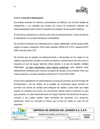 54




  4.3.4.1. Local de la Subestación

  Los locales ubicados en sótanos y semisótanos de edificios, con el techo debajo de
  antejardines y con paredes que limiten con muros de contención deberán ser
  impermeabilizados para evitar la humedad y la oxidación de las partes metálicas.

  El local de la subestación no servirá como sitio de almacenamiento. Cerca al local de
  la subestación no se podrá almacenar combustibles.

  Se prohíbe la ubicación de subestaciones en áreas clasificadas, donde pueda existir
  peligro de fuego o explosión. Para mayor claridad, EDEQ S.A. E.S.P. adopta la NTC
  2050, Artículos 500 a 517.


  Se permite que en garajes de estacionamiento o almacenaje en los cuales no se
  realizan reparaciones, excepto el cambio de piezas y mantenimiento de rutina que no
  requieran el uso de equipo eléctrico, llama abierta, o el uso de líquidos volátiles
  inflamables, no sean clasificados como lugares peligrosos; pero deberán estar
  debidamente ventilados para evacuar los gases de escape de los motores. Para una
  mayor ilustración, se debe consultar el Artículo 511-2 de la NTC 2050.


  El piso de la subestación se hará fundiendo una losa de concreto; para el montaje del
  transformador y de las celdas, en lo posible, se construirán bases también en
  concreto con pernos de anclaje para asegurar las celdas y para evitar que éstas
  queden en contacto con el piso. Es conveniente colocar sobre el concreto un piso
  que presente una alta resistividad para así lograr disminuir las tensiones de paso y
  contacto a las cuales pueden estar sometidas las personas. Los cárcamos,
  igualmente, serán en concreto lo mismo que el foso de aceite en caso de ser
  requerido.


                           EMPRESA DE ENERGÍA DEL QUINDÍO S.A. E.S.P.
                                SUBESTACIONES (CAPÍTULO 4)                         NORMA
Elaboró:              Revisó:            Aprobó:              Fecha:                EDEQ
  Convenio EDEQ-UTP                                              Febrero de 2009
 