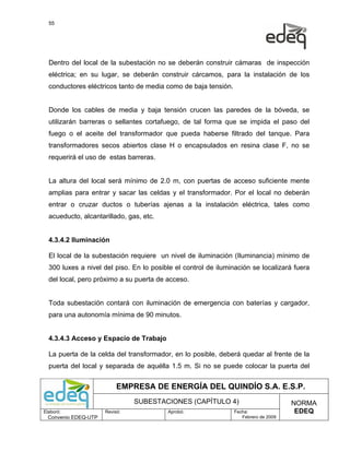 55




  Dentro del local de la subestación no se deberán construir cámaras de inspección
  eléctrica; en su lugar, se deberán construir cárcamos, para la instalación de los
  conductores eléctricos tanto de media como de baja tensión.


  Donde los cables de media y baja tensión crucen las paredes de la bóveda, se
  utilizarán barreras o sellantes cortafuego, de tal forma que se impida el paso del
  fuego o el aceite del transformador que pueda haberse filtrado del tanque. Para
  transformadores secos abiertos clase H o encapsulados en resina clase F, no se
  requerirá el uso de estas barreras.


  La altura del local será mínimo de 2.0 m, con puertas de acceso suficiente mente
  amplias para entrar y sacar las celdas y el transformador. Por el local no deberán
  entrar o cruzar ductos o tuberías ajenas a la instalación eléctrica, tales como
  acueducto, alcantarillado, gas, etc.


  4.3.4.2 Iluminación

  El local de la subestación requiere un nivel de iluminación (Iluminancia) mínimo de
  300 luxes a nivel del piso. En lo posible el control de iluminación se localizará fuera
  del local, pero próximo a su puerta de acceso.


  Toda subestación contará con iluminación de emergencia con baterías y cargador,
  para una autonomía mínima de 90 minutos.


  4.3.4.3 Acceso y Espacio de Trabajo

  La puerta de la celda del transformador, en lo posible, deberá quedar al frente de la
  puerta del local y separada de aquélla 1.5 m. Si no se puede colocar la puerta del


                           EMPRESA DE ENERGÍA DEL QUINDÍO S.A. E.S.P.
                                SUBESTACIONES (CAPÍTULO 4)                           NORMA
Elaboró:              Revisó:            Aprobó:                Fecha:                EDEQ
  Convenio EDEQ-UTP                                                Febrero de 2009
 