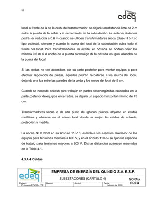 56




  local al frente de la de la celda del transformador, se dejará una distancia libre de 2 m
  entre la puerta de la celda y el cerramiento de la subestación. La anterior distancia
  podrá ser reducida a 0.6 m cuando se utilicen transformadores secos (clase H ó F) o
  tipo pedestal, siempre y cuando la puerta del local de la subestación cubra todo el
  frente del local. Para transformadores en aceite, en bóveda, se podrán dejar los
  mismos 0.6 m si el ancho de la puerta cortafuego de la bóveda, es igual al ancho de
  la puerta del local.


  Si las celdas no son accesibles por su parte posterior para montar equipos o para
  efectuar reposición de piezas, aquéllas podrán recostarse a los muros del local,
  dejando una luz entre las paredes de la celda y los muros del local de 5 cm.


  Cuando se necesite acceso para trabajar en partes desenergizadas colocadas en la
  parte posterior de equipos encerrados, se dejará un espacio horizontal mínimo de 75
  cm.


  Transformadores secos o de alto punto de ignición pueden alojarse en celdas
  metálicas y ubicarse en el mismo local donde se alojan las celdas de entrada,
  protección y medida.


  La norma NTC 2050 en su Artículo 110-16, establece los espacios alrededor de los
  equipos para tensiones menores a 600 V, y en el artículo 110-34 se fijan los espacios
  de trabajo para tensiones mayores a 600 V. Dichas distancias aparecen resumidas
  en la Tabla 4.1.


  4.3.4.4 Celdas



                              EMPRESA DE ENERGÍA DEL QUINDÍO S.A. E.S.P.
                                   SUBESTACIONES (CAPÍTULO 4)                         NORMA
Elaboró:                 Revisó:           Aprobó:               Fecha:                EDEQ
  Convenio EDEQ-UTP                                                 Febrero de 2009
 