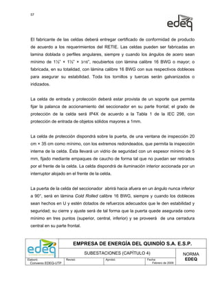 57




  El fabricante de las celdas deberá entregar certificado de conformidad de producto
  de acuerdo a los requerimientos del RETIE. Las celdas pueden ser fabricadas en
  lamina doblada o perfiles angulares, siempre y cuando los ángulos de acero sean
  mínimo de 1½” × 1½” × 3/16”, recubiertos con lámina calibre 16 BWG o mayor; o
  fabricada, en su totalidad, con lámina calibre 16 BWG con sus respectivos dobleces
  para asegurar su estabilidad. Toda los tornillos y tuercas serán galvanizados o
  iridizados.


  La celda de entrada y protección deberá estar provista de un soporte que permita
  fijar la palanca de accionamiento del seccionador en su parte frontal; el grado de
  protección de la celda será IP4X de acuerdo a la Tabla 1 de la IEC 298, con
  protección de entrada de objetos sólidos mayores a 1mm.


  La celda de protección dispondrá sobre la puerta, de una ventana de inspección 20
  cm × 35 cm como mínimo, con los extremos redondeados, que permita la inspección
  interna de la celda. Ésta llevará un vidrio de seguridad con un espesor mínimo de 5
  mm, fijado mediante empaques de caucho de forma tal que no puedan ser retirados
  por el frente de la celda. La celda dispondrá de iluminación interior accionada por un
  interruptor alojado en el frente de la celda.


  La puerta de la celda del seccionador abrirá hacia afuera en un ángulo nunca inferior
  a 90°, será en lámina Cold Rolled calibre 16 BWG, siempre y cuando los dobleces
  sean hechos en U y estén dotados de refuerzos adecuados que le den estabilidad y
  seguridad; su cierre y ajuste será de tal forma que la puerta quede asegurada como
  mínimo en tres puntos (superior, central, inferior) y se proveerá de una cerradura
  central en su parte frontal.



                           EMPRESA DE ENERGÍA DEL QUINDÍO S.A. E.S.P.
                                 SUBESTACIONES (CAPÍTULO 4)                         NORMA
Elaboró:              Revisó:              Aprobó:             Fecha:                EDEQ
  Convenio EDEQ-UTP                                               Febrero de 2009
 