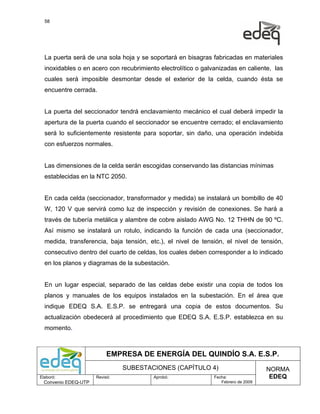 58




  La puerta será de una sola hoja y se soportará en bisagras fabricadas en materiales
  inoxidables o en acero con recubrimiento electrolítico o galvanizadas en caliente, las
  cuales será imposible desmontar desde el exterior de la celda, cuando ésta se
  encuentre cerrada.


  La puerta del seccionador tendrá enclavamiento mecánico el cual deberá impedir la
  apertura de la puerta cuando el seccionador se encuentre cerrado; el enclavamiento
  será lo suficientemente resistente para soportar, sin daño, una operación indebida
  con esfuerzos normales.


  Las dimensiones de la celda serán escogidas conservando las distancias mínimas
  establecidas en la NTC 2050.


  En cada celda (seccionador, transformador y medida) se instalará un bombillo de 40
  W, 120 V que servirá como luz de inspección y revisión de conexiones. Se hará a
  través de tubería metálica y alambre de cobre aislado AWG No. 12 THHN de 90 ºC.
  Así mismo se instalará un rotulo, indicando la función de cada una (seccionador,
  medida, transferencia, baja tensión, etc.), el nivel de tensión, el nivel de tensión,
  consecutivo dentro del cuarto de celdas, los cuales deben corresponder a lo indicado
  en los planos y diagramas de la subestación.


  En un lugar especial, separado de las celdas debe existir una copia de todos los
  planos y manuales de los equipos instalados en la subestación. En el área que
  indique EDEQ S.A. E.S.P. se entregará una copia de estos documentos. Su
  actualización obedecerá al procedimiento que EDEQ S.A. E.S.P. establezca en su
  momento.



                           EMPRESA DE ENERGÍA DEL QUINDÍO S.A. E.S.P.
                                SUBESTACIONES (CAPÍTULO 4)                          NORMA
Elaboró:              Revisó:            Aprobó:               Fecha:                EDEQ
  Convenio EDEQ-UTP                                               Febrero de 2009
 