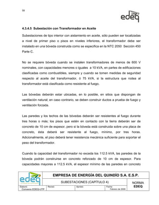 59




  4.3.4.5 Subestación con Transformador en Aceite

  Subestaciones de tipo interior con aislamiento en aceite, sólo pueden ser localizadas
  a nivel de primer piso o pisos en niveles inferiores, el transformador debe ser
  instalado en una bóveda construida como se especifica en la NTC 2050 Sección 450
  Parte C.


  No se requiere bóveda cuando se instalen transformadores de menos de 600 V
  nominales, con capacidades menores o iguales a 10 kVA, en partes de edificaciones
  clasificadas como combustibles, siempre y cuando se tomen medidas de seguridad
  respecto al aceite del transformador, ó 75 kVA, si la estructura que rodea al
  transformador está clasificada como resistente al fuego.


  Las bóvedas deberán estar ubicadas, en lo posible, en sitios que dispongan de
  ventilación natural; en caso contrario, se deben construir ductos a prueba de fuego y
  ventilación forzada.


  Las paredes y los techos de las bóvedas deberán ser resistentes al fuego durante
  tres horas o más; los pisos que estén en contacto con la tierra deberán ser de
  concreto de 10 cm de espesor, pero si la bóveda está construida sobre una placa de
  concreto,   ésta    deberá    ser   resistente      al   fuego,   mínimo,   por     tres   horas.
  Adicionalmente, el piso deberá tener resistencia mecánica suficiente para soportar el
  peso del transformador.


  Cuando la capacidad del transformador no exceda los 112.5 kVA, las paredes de la
  bóveda podrán construirse en concreto reforzado de 10 cm de espesor. Para
  capacidades mayores a 112.5 kVA, el espesor mínimo de las paredes en concreto


                           EMPRESA DE ENERGÍA DEL QUINDÍO S.A. E.S.P.
                                SUBESTACIONES (CAPÍTULO 4)                                   NORMA
Elaboró:              Revisó:               Aprobó:                   Fecha:                  EDEQ
  Convenio EDEQ-UTP                                                      Febrero de 2009
 
