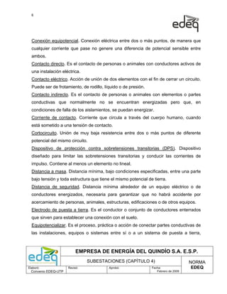 6




  Conexión equipotencial. Conexión eléctrica entre dos o más puntos, de manera que
  cualquier corriente que pase no genere una diferencia de potencial sensible entre
  ambos.
  Contacto directo. Es el contacto de personas o animales con conductores activos de
  una instalación eléctrica.
  Contacto eléctrico. Acción de unión de dos elementos con el fin de cerrar un circuito.
  Puede ser de frotamiento, de rodillo, líquido o de presión.
  Contacto indirecto. Es el contacto de personas o animales con elementos o partes
  conductivas que normalmente no se encuentran energizadas pero que, en
  condiciones de falla de los aislamientos, se puedan energizar.
  Corriente de contacto. Corriente que circula a través del cuerpo humano, cuando
  está sometido a una tensión de contacto.
  Cortocircuito. Unión de muy baja resistencia entre dos o más puntos de diferente
  potencial del mismo circuito.
  Dispositivo de protección contra sobretensiones transitorias (DPS). Dispositivo
  diseñado para limitar las sobretensiones transitorias y conducir las corrientes de
  impulso. Contiene al menos un elemento no lineal.
  Distancia a masa. Distancia mínima, bajo condiciones especificadas, entre una parte
  bajo tensión y toda estructura que tiene el mismo potencial de tierra.
  Distancia de seguridad. Distancia mínima alrededor de un equipo eléctrico o de
  conductores energizados, necesaria para garantizar que no habrá accidente por
  acercamiento de personas, animales, estructuras, edificaciones o de otros equipos.
  Electrodo de puesta a tierra. Es el conductor o conjunto de conductores enterrados
  que sirven para establecer una conexión con el suelo.
  Equipotencializar. Es el proceso, práctica o acción de conectar partes conductivas de
  las instalaciones, equipos o sistemas entre sí o a un sistema de puesta a tierra,



                           EMPRESA DE ENERGÍA DEL QUINDÍO S.A. E.S.P.
                                SUBESTACIONES (CAPÍTULO 4)                           NORMA
Elaboró:              Revisó:             Aprobó:               Fecha:                EDEQ
  Convenio EDEQ-UTP                                                Febrero de 2009
 