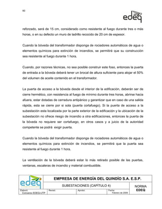 60




  reforzado, será de 15 cm, considerado como resistente al fuego durante tres o más
  horas, o en su defecto un muro de ladrillo recocido de 20 cm de espesor.


  Cuando la bóveda del transformador disponga de rociadores automáticos de agua o
  elementos químicos para extinción de incendios, se permitirá que su construcción
  sea resistente al fuego durante 1 hora.


  Cuando, por razones técnicas, no sea posible construir este foso, entonces la puerta
  de entrada a la bóveda deberá tener un brocal de altura suficiente para alojar el 50%
  del volumen de aceite contenido en el transformador.


  La puerta de acceso a la bóveda desde el interior de la edificación, deberán ser de
  cierre hermético, con resistencia al fuego de mínimo durante tres horas, abrirse hacia
  afuera, estar dotadas de cerradura antipánico y garantizar que en caso de una salida
  rápida, esta se cierre por si sola (puerta cortafuego). Si la puerta de acceso a la
  subestación esta localizada por la parte exterior de la edificación y la ubicación de la
  subestación no ofrece riesgo de incendio a otra edificaciones, entonces la puerta de
  la bóveda no requiere ser cortafuego, en otros casos y a juicio de la autoridad
  competente se podrá exigir puerta.


  Cuando la bóveda del transformador disponga de rociadores automáticos de agua o
  elementos químicos para extinción de incendios, se permitirá que la puerta sea
  resistente al fuego durante 1 hora.


  La ventilación de la bóveda deberá estar lo más retirado posible de las puertas,
  ventanas, escaleras de incendio y material combustible.



                           EMPRESA DE ENERGÍA DEL QUINDÍO S.A. E.S.P.
                                SUBESTACIONES (CAPÍTULO 4)                           NORMA
Elaboró:              Revisó:               Aprobó:             Fecha:                EDEQ
  Convenio EDEQ-UTP                                                Febrero de 2009
 