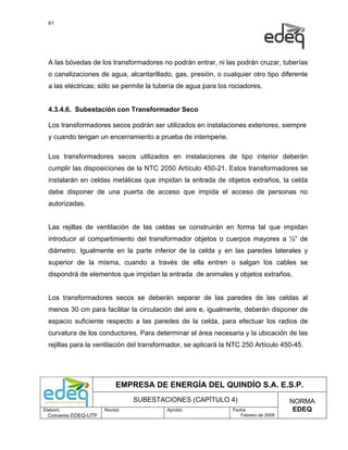 61




  A las bóvedas de los transformadores no podrán entrar, ni las podrán cruzar, tuberías
  o canalizaciones de agua, alcantarillado, gas, presión, o cualquier otro tipo diferente
  a las eléctricas; sólo se permite la tubería de agua para los rociadores.


  4.3.4.6. Subestación con Transformador Seco

  Los transformadores secos podrán ser utilizados en instalaciones exteriores, siempre
  y cuando tengan un encerramiento a prueba de intemperie.

  Los transformadores secos utilizados en instalaciones de tipo interior deberán
  cumplir las disposiciones de la NTC 2050 Artículo 450-21. Estos transformadores se
  instalarán en celdas metálicas que impidan la entrada de objetos extraños, la celda
  debe disponer de una puerta de acceso que impida el acceso de personas no
  autorizadas.


  Las rejillas de ventilación de las celdas se construirán en forma tal que impidan
  introducir al compartimiento del transformador objetos o cuerpos mayores a ½” de
  diámetro. Igualmente en la parte inferior de la celda y en las paredes laterales y
  superior de la misma, cuando a través de ella entren o salgan los cables se
  dispondrá de elementos que impidan la entrada de animales y objetos extraños.


  Los transformadores secos se deberán separar de las paredes de las celdas al
  menos 30 cm para facilitar la circulación del aire e, igualmente, deberán disponer de
  espacio suficiente respecto a las paredes de la celda, para efectuar los radios de
  curvatura de los conductores. Para determinar el área necesaria y la ubicación de las
  rejillas para la ventilación del transformador, se aplicará la NTC 250 Artículo 450-45.




                           EMPRESA DE ENERGÍA DEL QUINDÍO S.A. E.S.P.
                                SUBESTACIONES (CAPÍTULO 4)                           NORMA
Elaboró:              Revisó:             Aprobó:               Fecha:                EDEQ
  Convenio EDEQ-UTP                                                Febrero de 2009
 