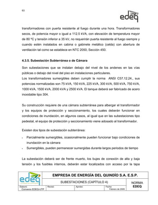 63




  transformadores con puerta resistente al fuego durante una hora. Transformadores
  secos, de potencia mayor o igual a 112.5 kVA, con elevación de temperatura mayor
  de 80 ºC y tensión inferior a 35 kV, no requerirán puerta resistente al fuego siempre y
  cuando estén instalados en cabina o gabinete metálico (celda) con abertura de
  ventilación tal como se establece en NTC 2050, Sección 450.


  4.3.5. Subestación Subterránea o de Cámara

  Son subestaciones que se instalan debajo del nivel de los andenes en las vías
  públicas o debajo del nivel del piso en instalaciones particulares.
  Los transformadores sumergibles deben cumplir la norma           ANSI C57.12.24., sus
  potencias normalizadas son 75 kVA, 150 kVA, 225 kVA, 300 kVA, 500 kVA, 750 kVA,
  1000 kVA, 1500 kVA, 2000 kVA y 2500 kVA. El tanque deberá ser fabricado de acero
  inoxidable tipo 304.


  Su construcción requiere de una cámara subterránea para albergar el transformador
  y los equipos de protección y seccionamiento, los cuales deberán funcionar en
  condiciones de inundación, en algunos casos, al igual que en las subestaciones tipo
  pedestal, el equipo de protección y seccionamiento viene adosado al transformador.

  Existen dos tipos de subestación subterránea:

  •    Parcialmente sumergibles, ocasionalmente pueden funcionar bajo condiciones de
       inundación en la cámara
  •    Sumergibles, pueden permanecer sumergidas durante largos periodos de tiempo


  La subestación deberá ser de frente muerto, los bujes de conexión de alta y baja
  tensión y los fusibles internos, deberán estar localizados con acceso por la tapa


                           EMPRESA DE ENERGÍA DEL QUINDÍO S.A. E.S.P.
                                 SUBESTACIONES (CAPÍTULO 4)                           NORMA
Elaboró:              Revisó:             Aprobó:                Fecha:                EDEQ
  Convenio EDEQ-UTP                                                 Febrero de 2009
 