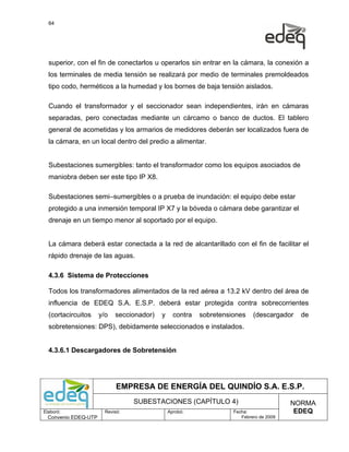 64




  superior, con el fin de conectarlos u operarlos sin entrar en la cámara, la conexión a
  los terminales de media tensión se realizará por medio de terminales premoldeados
  tipo codo, herméticos a la humedad y los bornes de baja tensión aislados.

  Cuando el transformador y el seccionador sean independientes, irán en cámaras
  separadas, pero conectadas mediante un cárcamo o banco de ductos. El tablero
  general de acometidas y los armarios de medidores deberán ser localizados fuera de
  la cámara, en un local dentro del predio a alimentar.


  Subestaciones sumergibles: tanto el transformador como los equipos asociados de
  maniobra deben ser este tipo IP X8.

  Subestaciones semi–sumergibles o a prueba de inundación: el equipo debe estar
  protegido a una inmersión temporal IP X7 y la bóveda o cámara debe garantizar el
  drenaje en un tiempo menor al soportado por el equipo.


  La cámara deberá estar conectada a la red de alcantarillado con el fin de facilitar el
  rápido drenaje de las aguas.

  4.3.6 Sistema de Protecciones

  Todos los transformadores alimentados de la red aérea a 13.2 kV dentro del área de
  influencia de EDEQ S.A. E.S.P. deberá estar protegida contra sobrecorrientes
  (cortacircuitos     y/o   seccionador)   y     contra   sobretensiones    (descargador   de
  sobretensiones: DPS), debidamente seleccionados e instalados.


  4.3.6.1 Descargadores de Sobretensión




                             EMPRESA DE ENERGÍA DEL QUINDÍO S.A. E.S.P.
                                  SUBESTACIONES (CAPÍTULO 4)                             NORMA
Elaboró:                Revisó:                Aprobó:              Fecha:                EDEQ
  Convenio EDEQ-UTP                                                    Febrero de 2009
 