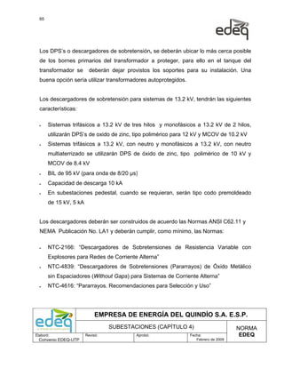 65




  Los DPS’s o descargadores de sobretensión, se deberán ubicar lo más cerca posible
  de los bornes primarios del transformador a proteger, para ello en el tanque del
  transformador se       deberán dejar provistos los soportes para su instalación. Una
  buena opción sería utilizar transformadores autoprotegidos.


  Los descargadores de sobretensión para sistemas de 13.2 kV, tendrán las siguientes
  características:

  •    Sistemas trifásicos a 13.2 kV de tres hilos y monofásicos a 13.2 kV de 2 hilos,
       utilizarán DPS’s de oxido de zinc, tipo polimérico para 12 kV y MCOV de 10.2 kV
  •    Sistemas trifásicos a 13.2 kV, con neutro y monofásicos a 13.2 kV, con neutro
       multiaterrizado se utilizarán DPS de óxido de zinc, tipo polimérico de 10 kV y
       MCOV de 8.4 kV
  •    BIL de 95 kV (para onda de 8/20 µs)
  •    Capacidad de descarga 10 kA
  •    En subestaciones pedestal, cuando se requieran, serán tipo codo premoldeado
       de 15 kV, 5 kA


  Los descargadores deberán ser construidos de acuerdo las Normas ANSI C62.11 y
  NEMA Publicación No. LA1 y deberán cumplir, como mínimo, las Normas:

  •    NTC-2166: “Descargadores de Sobretensiones de Resistencia Variable con
       Explosores para Redes de Corriente Alterna”
  •    NTC-4839: “Descargadores de Sobretensiones (Pararrayos) de Óxido Metálico
       sin Espaciadores (Without Gaps) para Sistemas de Corriente Alterna”
  •    NTC-4616: “Pararrayos. Recomendaciones para Selección y Uso”




                             EMPRESA DE ENERGÍA DEL QUINDÍO S.A. E.S.P.
                                  SUBESTACIONES (CAPÍTULO 4)                         NORMA
Elaboró:                Revisó:           Aprobó:               Fecha:                EDEQ
  Convenio EDEQ-UTP                                                Febrero de 2009
 