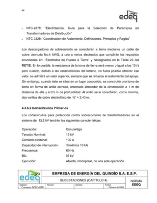 66




  •    NTC-2878:      “Electrotecnia.    Guía     para    la   Selección   de    Pararrayos   en
       Transformadores de Distribución”
  •    NTC-3328: “Coordinación de Aislamiento. Definiciones. Principios y Reglas”


  Los descargadores de sobretensión se conectarán a tierra mediante un cable de
  cobre desnudo No.4 AWG, a uno o varios electrodos que cumplirán los requisitos
  enunciados en: “Electrodos de Puesta a Tierra” y consignados en la Tabla 23 del
  RETIE. En lo posible, la resistencia de la toma de tierra será menor o igual a los 10 Ω
  pero cuando, debido a las características del terreno, no fuera posible obtener ese
  valor, se admitirá un valor superior, siempre que se refuerce el aislamiento del apoyo.
  Sin embargo, cuando éste se sitúa en un lugar concurrido, se construirá una toma de
  tierra en forma de anillo cerrado, enterrado alrededor de la cimentación a 1 m de
  distancia de ella y a 0.5 m de profundidad. Al anillo se le conectarán, como mínimo,
  dos varillas de cobre electrolítico de ⅝” × 2.40 m.


  4.3.6.2 Cortacircuitos Primarios

  Los cortacircuitos para protección contra sobrecorriente de transformadores en el
  sistema de 13.2 kV tendrán las siguientes características:

  Operación:                            Con pértiga
  Tensión Nominal:                      15 kV
  Corriente Nominal:                    100 A
  Capacidad de interrupción:            Simétrica 10 kA
  Frecuencia:                           60 Hz
  BIL:                                  95 kV
  Ejecución:                            Abierta, monopolar, de una sola operación



                            EMPRESA DE ENERGÍA DEL QUINDÍO S.A. E.S.P.
                                 SUBESTACIONES (CAPÍTULO 4)                                NORMA
Elaboró:               Revisó:                  Aprobó:               Fecha:                EDEQ
  Convenio EDEQ-UTP                                                      Febrero de 2009
 