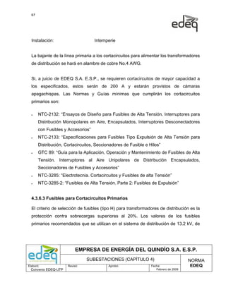 67




  Instalación:                      Intemperie


  La bajante de la línea primaria a los cortacircuitos para alimentar los transformadores
  de distribución se hará en alambre de cobre No.4 AWG.


  Si, a juicio de EDEQ S.A. E.S.P., se requieren cortacircuitos de mayor capacidad a
  los especificados, estos serán de 200 A y estarán provistos de cámaras
  apagachispas. Las Normas y Guías mínimas que cumplirán los cortacircuitos
  primarios son:

  •    NTC-2132: “Ensayos de Diseño para Fusibles de Alta Tensión. Interruptores para
       Distribución Monopolares en Aire, Encapsulados, Interruptores Desconectadores
       con Fusibles y Accesorios”
  •    NTC-2133: “Especificaciones para Fusibles Tipo Expulsión de Alta Tensión para
       Distribución, Cortacircuitos, Seccionadores de Fusible e Hilos”
  •    GTC 89: “Guía para la Aplicación, Operación y Mantenimiento de Fusibles de Alta
       Tensión. Interruptores al Aire Unipolares de Distribución Encapsulados,
       Seccionadores de Fusibles y Accesorios”
  •    NTC-3285: “Electrotecnia. Cortacircuitos y Fusibles de alta Tensión”
  •    NTC-3285-2: “Fusibles de Alta Tensión. Parte 2: Fusibles de Expulsión”


  4.3.6.3 Fusibles para Cortacircuitos Primarios

  El criterio de selección de fusibles (tipo H) para transformadores de distribución es la
  protección contra sobrecargas superiores al 20%. Los valores de los fusibles
  primarios recomendados que se utilizan en el sistema de distribución de 13.2 kV, de




                           EMPRESA DE ENERGÍA DEL QUINDÍO S.A. E.S.P.
                                SUBESTACIONES (CAPÍTULO 4)                            NORMA
Elaboró:              Revisó:              Aprobó:               Fecha:                EDEQ
  Convenio EDEQ-UTP                                                 Febrero de 2009
 
