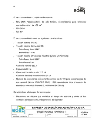 69




  El seccionador deberá cumplir con las normas:

  •    NTC-2131: “Seccionadores de alta tensión, seccionadores para tensiones
       nominales entre 1 kV y 52 kV”
  •    IEC-265-1
  •    IEC-694


  El seccionador deberá tener las siguientes características:

  •    Tensión nominal 17.5 kV
  •    Tensión máxima de impulso BIL:
           Entre fase y tierra 95 kV
           Entre fases 110 kV
  •    Tensión máxima a frecuencia industrial durante un (1) minuto:
           Entre fase y tierra 38 kV
           Entre fases 45 kV
  •    Corriente nominal 630 A
  •    Frecuencia 60 Hz
  •    Capacidad de cortocircuito 12.5 kA
  •    Corriente de cierre en cortocircuito 31 kA
  •    Numero de operaciones con corriente nominal es de 100 para seccionadores de
       uso general (Norma ICONTEC 6949), 1.000 operaciones para el ensayo de
       resistencia mecánica (Numeral 6.102 Norma IEC 265-1)


  Características adicionales del seccionador:

  •    Mecanismo de disparo que minimice el tiempo de apertura y cierre de los
       contactos del seccionador, independiente del operador



                            EMPRESA DE ENERGÍA DEL QUINDÍO S.A. E.S.P.
                                 SUBESTACIONES (CAPÍTULO 4)                          NORMA
Elaboró:               Revisó:              Aprobó:             Fecha:                EDEQ
  Convenio EDEQ-UTP                                                Febrero de 2009
 