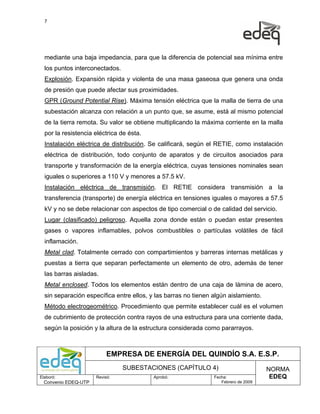 7




  mediante una baja impedancia, para que la diferencia de potencial sea mínima entre
  los puntos interconectados.
  Explosión. Expansión rápida y violenta de una masa gaseosa que genera una onda
  de presión que puede afectar sus proximidades.
  GPR (Ground Potential Rise). Máxima tensión eléctrica que la malla de tierra de una
  subestación alcanza con relación a un punto que, se asume, está al mismo potencial
  de la tierra remota. Su valor se obtiene multiplicando la máxima corriente en la malla
  por la resistencia eléctrica de ésta.
  Instalación eléctrica de distribución. Se calificará, según el RETIE, como instalación
  eléctrica de distribución, todo conjunto de aparatos y de circuitos asociados para
  transporte y transformación de la energía eléctrica, cuyas tensiones nominales sean
  iguales o superiores a 110 V y menores a 57.5 kV.
  Instalación eléctrica de transmisión. El RETIE considera transmisión a la
  transferencia (transporte) de energía eléctrica en tensiones iguales o mayores a 57.5
  kV y no se debe relacionar con aspectos de tipo comercial o de calidad del servicio.
  Lugar (clasificado) peligroso. Aquella zona donde están o puedan estar presentes
  gases o vapores inflamables, polvos combustibles o partículas volátiles de fácil
  inflamación.
  Metal clad. Totalmente cerrado con compartimientos y barreras internas metálicas y
  puestas a tierra que separan perfectamente un elemento de otro, además de tener
  las barras aisladas.
  Metal enclosed. Todos los elementos están dentro de una caja de lámina de acero,
  sin separación específica entre ellos, y las barras no tienen algún aislamiento.
  Método electrogeométrico. Procedimiento que permite establecer cuál es el volumen
  de cubrimiento de protección contra rayos de una estructura para una corriente dada,
  según la posición y la altura de la estructura considerada como pararrayos.



                           EMPRESA DE ENERGÍA DEL QUINDÍO S.A. E.S.P.
                                SUBESTACIONES (CAPÍTULO 4)                           NORMA
Elaboró:              Revisó:             Aprobó:               Fecha:                EDEQ
  Convenio EDEQ-UTP                                                Febrero de 2009
 