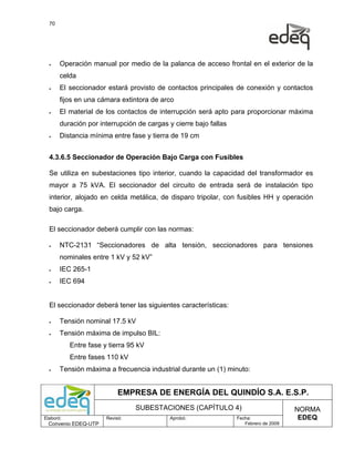 70




  •    Operación manual por medio de la palanca de acceso frontal en el exterior de la
       celda
  •    El seccionador estará provisto de contactos principales de conexión y contactos
       fijos en una cámara extintora de arco
  •    El material de los contactos de interrupción será apto para proporcionar máxima
       duración por interrupción de cargas y cierre bajo fallas
  •    Distancia mínima entre fase y tierra de 19 cm


  4.3.6.5 Seccionador de Operación Bajo Carga con Fusibles

  Se utiliza en subestaciones tipo interior, cuando la capacidad del transformador es
  mayor a 75 kVA. El seccionador del circuito de entrada será de instalación tipo
  interior, alojado en celda metálica, de disparo tripolar, con fusibles HH y operación
  bajo carga.

  El seccionador deberá cumplir con las normas:

  •    NTC-2131 “Seccionadores de alta tensión, seccionadores para tensiones
       nominales entre 1 kV y 52 kV”
  •    IEC 265-1
  •    IEC 694


  El seccionador deberá tener las siguientes características:

  •    Tensión nominal 17.5 kV
  •    Tensión máxima de impulso BIL:
           Entre fase y tierra 95 kV
           Entre fases 110 kV
  •    Tensión máxima a frecuencia industrial durante un (1) minuto:


                            EMPRESA DE ENERGÍA DEL QUINDÍO S.A. E.S.P.
                                 SUBESTACIONES (CAPÍTULO 4)                            NORMA
Elaboró:               Revisó:              Aprobó:               Fecha:                EDEQ
  Convenio EDEQ-UTP                                                  Febrero de 2009
 