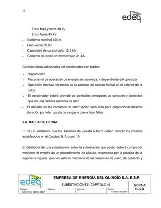 71




           Entre fase y tierra 38 kV
           Entre fases 45 kV
  •    Corriente nominal 630 A
  •    Frecuencia 60 Hz
  •    Capacidad de cortocircuito 12.5 kA
  •    Corriente de cierre en cortocircuito 31 kA


  Características adicionales del seccionador con fusible:

   •   Disparo libre
   •   Mecanismo de operación de energía almacenada, independiente del operador
   •   Operación manual por medio de la palanca de acceso frontal en el exterior de la
       celda
   •   El seccionador estará provisto de contactos principales de conexión y contactos
       fijos en una cámara extintora de arco
  •    El material de los contactos de interrupción será apto para proporcionar máxima
       duración por interrupción de cargas y cierre bajo fallas


  6.4 MALLA DE TIERRA

  El RETIE establece que los sistemas de puesta a tierra deben cumplir los criterios
  establecidos en el Capítulo II, Artículo 15.


  El diseñador de una subestación, salvo la subestación tipo poste, deberá comprobar
  mediante el empleo de un procedimiento de cálculo, reconocido por la práctica de la
  ingeniería vigente, que los valores máximos de las tensiones de paso, de contacto y




                            EMPRESA DE ENERGÍA DEL QUINDÍO S.A. E.S.P.
                                 SUBESTACIONES (CAPÍTULO 4)                            NORMA
Elaboró:               Revisó:              Aprobó:               Fecha:                EDEQ
  Convenio EDEQ-UTP                                                  Febrero de 2009
 