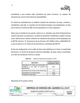 72




  transferidas a que puedan estar sometidos los seres humanos, no superen las
  tensiones por encima del umbral de soportabilidad.


  En todas las subestaciones se deberán calcular las tensiones de paso, contacto y
  transferidas; para ello, el operador de red deberá entregar a los diseñadores, el valor
  de la máxima corriente de falla a tierra esperada en el nodo respectivo.


  Dado que la resistencia de puesta a tierra es un indicador que limita directamente la
  máxima elevación de potencial y controla las tensiones transferidas, pueden tomarse
  como referencia los valores máximos de resistencia de puesta a tierra adoptados por
  el RETIE (Artículo 15, Numeral 4) de las Normas: IEC 60364-4-442 y ANSI/IEEE 80,
  y que se ilustran en la Tabla 4.8 de esta Norma, extractada del RETIE.


  El tipo de configuración de la malla de tierra será definido por el área, la resistividad
  del terreno, el control de tensiones máximas tolerables, de paso, toque y transferida,
  y el valor de resistencia mínimo a cumplir.

                          Tabla 4.8     Valores de referencia de puesta a tierra

                                                                   Valores máximos
                                      Aplicación
                                                                   de puesta a tierra
                      Estructuras de líneas de transmisión (y
                      metálicas o con cable de guarda de                 20 Ω
                      distribución)
                      Subestaciones de alta y extra alta tensión          1Ω
                      Subestación de media tensión                       10 Ω
                      Protección contra rayo                             10 Ω



  Requisitos de la puesta a tierra:



                             EMPRESA DE ENERGÍA DEL QUINDÍO S.A. E.S.P.
                                    SUBESTACIONES (CAPÍTULO 4)                                  NORMA
Elaboró:                Revisó:                    Aprobó:                 Fecha:                EDEQ
  Convenio EDEQ-UTP                                                           Febrero de 2009
 