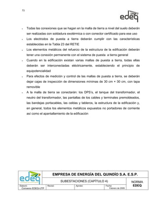 73




  •    Todas las conexiones que se hagan en la malla de tierra a nivel del suelo deberán
       ser realizadas con soldadura exotérmica o con conector certificado para ese uso
  •    Los electrodos de puesta a tierra deberán cumplir con las características
       establecidas en la Tabla 23 del RETIE
  •    Los elementos metálicos del refuerzo de la estructura de la edificación deberán
       tener una conexión permanente con el sistema de puesta a tierra general
  •    Cuando en la edificación existan varias mallas de puesta a tierra, todas ellas
       deberán ser interconectadas eléctricamente, estableciendo el principio de
       equipotencialidad
  •    Para efectos de medición y control de las mallas de puesta a tierra, se deberán
       dejar cajas de inspección de dimensiones mínimas de 30 cm × 30 cm, con tapa
       removible
  •    A la malla de tierra se conectarán: los DPS’s, el tanque del transformador, el
       neutro del transformador, las pantallas de los cables y terminales premoldeados,
       las bandejas portacables, las celdas y tableros, la estructura de la edificación y,
       en general, todos los elementos metálicos expuestos no portadores de corriente
       así como el apantallamiento de la edificación




                           EMPRESA DE ENERGÍA DEL QUINDÍO S.A. E.S.P.
                                SUBESTACIONES (CAPÍTULO 4)                            NORMA
Elaboró:              Revisó:              Aprobó:               Fecha:                EDEQ
  Convenio EDEQ-UTP                                                 Febrero de 2009
 