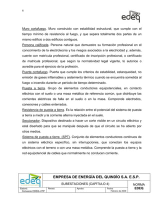 8




  Muro cortafuego. Muro construido con estabilidad estructural, que cumple con el
  tiempo mínimo de resistencia al fuego, y que separa totalmente dos partes de un
  mismo edificio o dos edificios contiguos.
  Persona calificada. Persona natural que demuestre su formación profesional en el
  conocimiento de la electrotecnia y los riesgos asociados a la electricidad y, además,
  cuente con matrícula profesional, certificado de inscripción profesional, o certificado
  de matricula profesional, que según la normatividad legal vigente, lo autorice o
  acredite para el ejercicio de la profesión.
  Puerta cortafuego. Puerta que cumple los criterios de estabilidad, estanqueidad, no
  emisión de gases inflamables y aislamiento térmico cuando se encuentra sometida al
  fuego o incendio durante un período de tiempo determinado.
  Puesta a tierra. Grupo de elementos conductores equipotenciales, en contacto
  eléctrico con el suelo o una masa metálica de referencia común, que distribuye las
  corrientes eléctricas de falla en el suelo o en la masa. Comprende electrodos,
  conexiones y cables enterrados.
  Resistencia de puesta a tierra. Es la relación entre el potencial del sistema de puesta
  a tierra a medir y la corriente alterna inyectada en el suelo.
  Seccionador. Dispositivo destinado a hacer un corte visible en un circuito eléctrico y
  está diseñado para que se manipule después de que el circuito se ha abierto por
  otros medios.
  Sistema de puesta a tierra (SPT). Conjunto de elementos conductores continuos de
  un sistema eléctrico específico, sin interrupciones, que conectan los equipos
  eléctricos con el terreno o con una masa metálica. Comprende la puesta a tierra y la
  red equipotencial de cables que normalmente no conducen corriente.




                           EMPRESA DE ENERGÍA DEL QUINDÍO S.A. E.S.P.
                                SUBESTACIONES (CAPÍTULO 4)                              NORMA
Elaboró:              Revisó:              Aprobó:                 Fecha:                EDEQ
  Convenio EDEQ-UTP                                                   Febrero de 2009
 