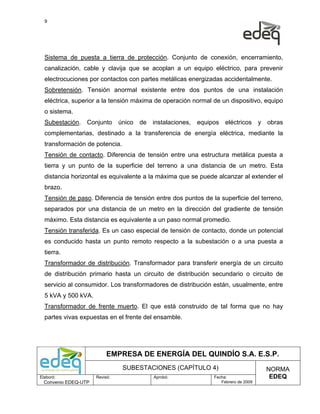 9




  Sistema de puesta a tierra de protección. Conjunto de conexión, encerramiento,
  canalización, cable y clavija que se acoplan a un equipo eléctrico, para prevenir
  electrocuciones por contactos con partes metálicas energizadas accidentalmente.
  Sobretensión. Tensión anormal existente entre dos puntos de una instalación
  eléctrica, superior a la tensión máxima de operación normal de un dispositivo, equipo
  o sistema.
  Subestación. Conjunto único de instalaciones, equipos eléctricos y obras
  complementarias, destinado a la transferencia de energía eléctrica, mediante la
  transformación de potencia.
  Tensión de contacto. Diferencia de tensión entre una estructura metálica puesta a
  tierra y un punto de la superficie del terreno a una distancia de un metro. Esta
  distancia horizontal es equivalente a la máxima que se puede alcanzar al extender el
  brazo.
  Tensión de paso. Diferencia de tensión entre dos puntos de la superficie del terreno,
  separados por una distancia de un metro en la dirección del gradiente de tensión
  máximo. Esta distancia es equivalente a un paso normal promedio.
  Tensión transferida. Es un caso especial de tensión de contacto, donde un potencial
  es conducido hasta un punto remoto respecto a la subestación o a una puesta a
  tierra.
  Transformador de distribución. Transformador para transferir energía de un circuito
  de distribución primario hasta un circuito de distribución secundario o circuito de
  servicio al consumidor. Los transformadores de distribución están, usualmente, entre
  5 kVA y 500 kVA.
  Transformador de frente muerto. El que está construido de tal forma que no hay
  partes vivas expuestas en el frente del ensamble.




                           EMPRESA DE ENERGÍA DEL QUINDÍO S.A. E.S.P.
                                SUBESTACIONES (CAPÍTULO 4)                         NORMA
Elaboró:              Revisó:           Aprobó:               Fecha:                EDEQ
  Convenio EDEQ-UTP                                              Febrero de 2009
 