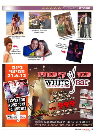 ‫אדם, מישל, מיכאל ומתן‬
                                    ‫החבר’ה הטובים‬
                                                                                ‫יל‬   ‫פ‬
‫תום רוזנבלום ואדווה מאיר‬                                                  ‫יפ וה‬
                                                                 ‫הזוג‬ ‫שי חברה‬
      ‫מנצרת עלית‬                                                           ‫ה‬
                                                             ‫יה בהצלח הטרי‬                ‫רוחה אלפסי ומיכאל כהן‬
                                                                 ‫ה‬

                                                           ‫בדיה‬
                                                         ‫אומרי עו העמק‬
                                                              ‫דל‬
                                                         ‫הספר ממג שפחתי‬
                                                               ‫אירוע מ‬
                                                                       ‫ב‬
      ‫אביב פרץ,‬
    ‫בדרכה לאירוע,‬
   ‫יפיפייה אמיתית‬

                           ‫איתי ואלינה מעפולה,‬
                            ‫בקרוב מתחת לחופה‬




                                                                                         ‫21.6.51‬             ‫61‬
 