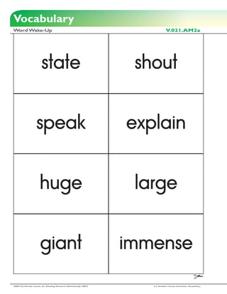 Vocabulary
Word Wake-Up                                                                     V.021.AM2a




                        state                                        shout


                    speak                                           explain


                       huge                                          large


                       giant                                        immense

2006 The Florida Center for Reading Research (Revised July, 2007)      2-3 Student Center Activities: Vocabulary
 