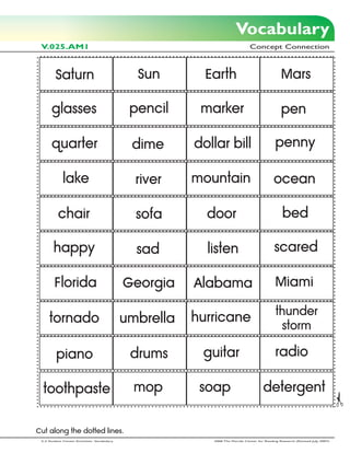 Vocabulary
 V.025.AM1                                                                     Concept Connection



         Saturn                                Sun        Earth                                 Mars

      glasses                                 pencil     marker                                 pen

      quarter                                 dime      dollar bill                          penny

             lake                              river    mountain                            ocean

          chair                                sofa       door                                   bed

        happy                                  sad        listen                            scared

        Florida                              Georgia    Alabama                              Miami

                                                                                             thunder
     tornado                                 umbrella   hurricane
                                                                                              storm

         piano                                drums      guitar                              radio

  toothpaste                                   mop       soap                         detergent


Cut along the dotted lines.
 2-3 Student Center Activities: Vocabulary                 2006 The Florida Center for Reading Research (Revised July, 2007)
 