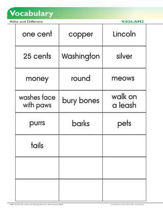 Vocabulary
Alike and Different                                                                       V.026.AM2



               one cent                                             copper      Lincoln


                25 cents                                       Washington           silver


                   money                                            round     meows

           washes face                                                        walk on
                                                               bury bones
            with paws                                                         a leash

                       purrs                                        barks            pets


                         tails




2006 The Florida Center for Reading Research (Revised July, 2007)            2-3 Student Center Activities: Vocabulary
 
