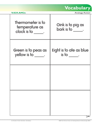 Vocabulary
V.029.AM2c                                                                      Analogy Action




       Thermometer is to
                                              Oink is to pig as
         temperature as
                                              bark is to _____.
        clock is to _____.



    Green is to peas as                     Eight is to ate as blue
     yellow is to _____.                          is to _____.




2-3 Student Center Activities: Vocabulary       2006 The Florida Center for Reading Research (Revised July, 2007)
 