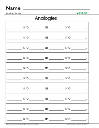 Name
Analogy Action                                                                           V.029.SS

                                                          Analogies
  _________ is to _________ as _________ is to _________.


  _________ is to _________ as _________ is to _________.


  _________ is to _________ as _________ is to _________.


  _________ is to _________ as _________ is to _________.


  _________ is to _________ as _________ is to _________.


  _________ is to _________ as _________ is to _________.


  _________ is to _________ as _________ is to _________.


  _________ is to _________ as _________ is to _________.


  _________ is to _________ as _________ is to _________.


  _________ is to _________ as _________ is to _________.
2006 The Florida Center for Reading Research (Revised July, 2007)     2-3 Student Center Activities: Vocabulary
 