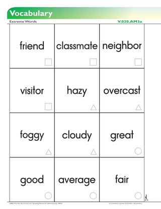 Vocabulary
Extreme Words                                                                         V.020.AM3a




            friend                                       classmate neighbor




             visitor                                                hazy   overcast



            foggy                                               cloudy       great



             good                                          average                 fair

2006 The Florida Center for Reading Research (Revised July, 2007)           2-3 Student Center Activities: Vocabulary
 