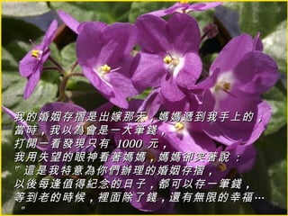 我的婚姻存摺是出嫁那天 ，媽媽遞到我手上的 ，
當時 ，我以為會是一大筆錢 ，
打開一看發現只有 1000 元 ，
我用失望的眼神看著媽媽 ，媽媽卻笑著說 :
" 這是我特意為你們辦理的婚姻存摺 ，
以後每逢值得紀念的日子 ，都可以存一筆錢 ，
等到老的時候 ，裡面除了錢 ，還有無限的幸福 …
 "
 