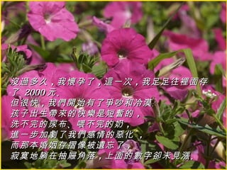 沒過多久 ，我懷孕了 ，這一次 ，我足足往裡面存
了 2000 元 。
但很快 ，我們開始有了爭吵和冷漠﹔
孩子出生帶來的快樂是短暫的 ，
洗不完的尿布 、喂不完的奶 ，
進一步加劇了我們感情的惡化 ，
而那本婚姻存摺像被遺忘了 ，
寂寞地躺在抽屜角落 ，上面的數字卻未見漲 。
 