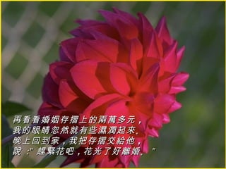 再看看婚姻存摺上的兩萬多元 ，
我的眼睛忽然就有些濕潤起來 。
晚上回到家 ，我把存摺交給他 ，
說 :" 趕緊花吧 ，花光了好離婚 。 "
 