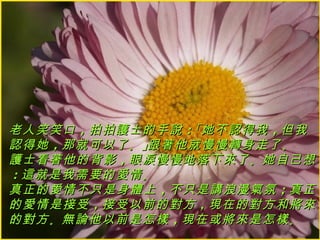 老人笑笑口 ，拍拍護士的手說 ：「她不認得我 ，但我
認得她 ，那就可以了 。」跟著他就慢慢轉身走了 。
護士看著他的背影 ，眼淚慢慢地落下來了 。她自己想
：這就是我需要的愛情 。
真正的愛情不只是身體上 ，不只是講浪漫氣氛 ；真正
的愛情是接受 ，接受以前的對方 ，現在的對方和將來
的對方 。無論他以前是怎樣 ，現在或將來是怎樣 。
 