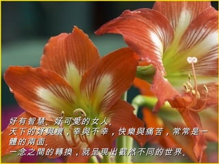 好有智慧 、好可愛的女人 。
天下的好與壞 ，幸與不幸 ，快樂與痛苦 ，常常是一
體的兩面 。
一念之間的轉換 ，就呈現出截然不同的世界 。
 