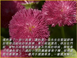 偶然看了一則小故事 ，講的是一位先生在聖誕節得
到哥哥送給他的新跑車 。車子相當漂亮 ，停放在門
前 。當他出來準備開著新車去兜風的時候 ，發現車
子旁邊有個七八歲的小男孩圍繞著車子轉 ，眼睛貪
婪地看著車子 ，一會用手摸摸車身 ，一會摸摸輪子 。
 