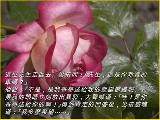 這位先生走過去 。男孩問 ：『先生 ，這是你新買的
車嗎 ？』
他說 ：『不是 ，是我哥哥送給我的聖誕節禮物 。』
男孩的眼睛立刻放出異彩 ，大聲喊道 ：『哇 ！是你
哥哥送給你的啊 ！』得到肯定的回答後 ，男孩感嘆
道 ：『我多麼希望 ……』
 