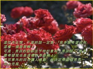 這位先生想 ，下面的話一定是 ：『我多麼希望也有
這樣一個哥哥啊 ！』
可是 ，男孩的話卻出乎他的意料 ，男孩說 ：『我多
麼希望我也是這樣的哥哥啊 ！』
男孩意外的回答讓人感動 。他決定帶這個男孩一
同去兜風 。
 