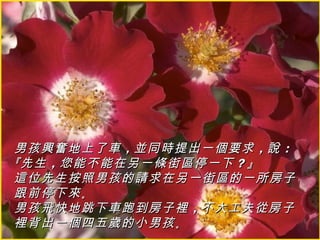 男孩興奮地上了車 ，並同時提出一個要求 ，說 ：
『先生 ，您能不能在另一條街區停一下 ？』
這位先生按照男孩的請求在另一街區的一所房子
跟前停下來 。
男孩飛快地跳下車跑到房子裡 ，不大工夫從房子
裡背出一個四五歲的小男孩 。
 