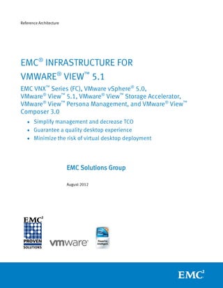 Reference Architecture




EMC® INFRASTRUCTURE FOR
VMWARE® VIEW™ 5.1
EMC VNX™ Series (FC), VMware vSphere® 5.0,
VMware® View™ 5.1, VMware® View™ Storage Accelerator,
VMware® View™ Persona Management, and VMware® View™
Composer 3.0
    Simplify management and decrease TCO
    Guarantee a quality desktop experience
    Minimize the risk of virtual desktop deployment




                         EMC Solutions Group

                         August 2012
 