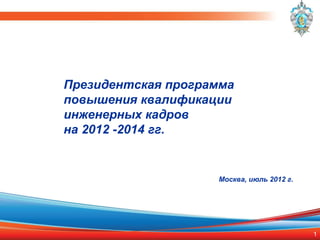 Президентская программа
повышения квалификации
инженерных кадров
на 2012 -2014 гг.


                    Москва, июль 2012 г.




                                           1
 
