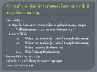 วิเคราะห์ ปัญหา
    1. ปัญหาคือ ต้ องการทาการคานวณหาพืนทีของรู ปสี่ เหลียมคางหมู จากสู ตร
                                                     ้ ่        ่
          พืนทีส่ี เหลียมคางหมู =1/2 X ผลบวกของด้ านคู่ขนาด x สู ง
             ้ ่ ่
    2. ตัวแปรทีใช้ คือ
                 ่
          W1           ใช้ เก็บความยาวของด้ านคู่ขนานด้ านที่ 1 ของรู ปสี่ เหลียมคางหมู
                                                                               ่
          W2           ใช้ เก็บความยาวของด้ านคู่ขนานด้ านที่ 2 ของรู ปสี่ เหลียมคางหมู
                                                                                 ่
          H            ใช้ เก็บความสู งของรู ปสี่ เหลียมคางหมู
                                                       ่
          Area ใช้ เก็บพืนทีของรู ปสี่ เหลียมคางหมู
                                ้ ่                ่
ข้ อมูลนาเข้ าคือ ค่ าของ W1,W2,H
ผลลัพธ์ คือ คานวณพืนทีของรู ปสี่ เหลียมคางหมูจากสู ตร
                           ้ ่            ่
Area = ½ x(W1+W2) X H
 