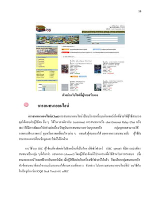 16




                                     ตัวอย่างเว็บไซต์ที่ผู้ขายสร้างเอง

                การสนทนาออนไลน์
        การสนทนาออนไลน์(Chat)การสนทนาออนไลน์ เป็นบริการหนึ่งบนอินเทอร์เน็ตที่ช่วยให้ผู้ใช้สามารถ
คุยโต้ตอบกับผู้ใช้คน อื่น ๆ ได้ในเวลาเดียวกัน (real-time) การสนทนาหรือ chat (Internet Relay Chat หรือ
IRC)ได้มีการพัฒนาไปอย่างต่อเนื่อง ปัจจุบันการสนทนาระหว่างบุคคลหรือ             กลุ่มบุคคลสามารถใช้
ภาพกราฟิก ภาพการ์ ตูนหรือภาพเคลื่อนไหวต่าง ๆ แทนตัวผู้สนทนาได้ นอกจากการสนทนาแล้ว ผู้ใช้ยัง
สามารถแลกเปลี่ยนข้อมูลและไฟล์ได้อีกด้วย

      การใช้งาน IRC ผู้ใช้จะต้องติดต่อไปยังเครื่องที่เป็นไออาร์ซีเซิร์ฟเวอร์ (IRC server) ที่มีการแบ่งห้อง
สนทนาเป็นกลุ่ม ๆ ที่เรียกว่า แชนแนล (channel) โดยผู้ใช้จะต้องมีโปรแกรมเพื่อใช้สาหรับการสนทนา (ซึ่ง
สามารถดาวน์โหลดฟรีจากอินเทอร์เน็ต) เมื่อผู้ใช้ติดต่อกับเครื่องเซิร์ฟเวอร์ได้แล้ว ก็จะเลือกกลุ่มสนทนาหรือ
หัวข้อสนทนาที่สนใจ และเริ่มสนทนาได้ตามความต้องการ ตัวอย่าง โปรแกรมสนทนาออนไลน์ที่นิ ยมใช้กัน
ในปัจจุบัน เช่น ICQ(I Seek You) และ mIRC
 