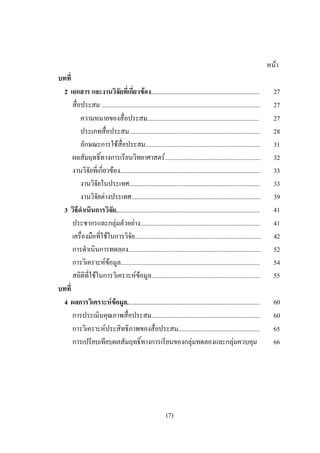 หนา
บทที่
 2 เอกสาร และงานวิจัยที่เกี่ยวของ....................................................................                  27
      สื่อประสม ...................................................................................................     27
          ความหมายของสื่อประสม......................................................................                    27
          ประเภทสื่อประสม..................................................................................             28
          ลักษณะการใชสื่อประสม........................................................................                 31
      ผลสัมฤทธิ์ทางการเรียนวิทยาศาสตร............................................................                      32
      งานวิจัยที่เกี่ยวของ........................................................................................     33
          งานวิจัยในประเทศ..................................................................................            33
          งานวิจัยตางประเทศ.................................................................................           39
 3 วิธีดําเนินการวิจัย..........................................................................................        41
      ประชากรและกลุมตัวอยาง...........................................................................                41
      เครื่องมือที่ใชในการวิจัย...............................................................................         42
      การดําเนินการทดลอง...................................................................................             52
      การวิเคราะหขอมูล.......................................................................................         54
      สถิติที่ใชในการวิเคราะหขอมูล....................................................................               55
บทที่
 4 ผลการวิเคราะหขอมูล...................................................................................
                                                                                                                       60
      การประเมินคุณภาพสื่อประสม....................................................................                     60
      การวิเคราะหประสิทธิภาพของสื่อประสม...................................................                            65
      การเปรียบเทียบผลสัมฤทธิ์ทางการเรียนของกลุมทดลองและกลุมควบคุม                                                    66




                                                             (7)
 