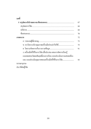 บทที่
  5 สรุปผล อภิปรายผล และขอเสนอแนะ...........................................................                           67
      สรุปผลการวิจย…………………………………………………………….
                      ั                                                                                                 68
      อภิปราย .......................................................................................................   68
      ขอเสนอแนะ.................................................................................................       70
ภาคผนวก                                                                                                                 72
         ก รายนามผูเชี่ยวชาญ..............................................................................             73
         ข การวิเคราะหหาคุณภาพเครื่องมือกอนนําไปใช..................................                                 75
         ค วิเคราะหผลการเก็บรวบรวมขอมูล.....................................................                          91
         ง เครื่องมือที่ใชในการวิจัย (สื่อประสม แผนการจัดการเรียนรู
         แบบทดสอบวัดผลสัมฤทธิ์ทางการเรียน แบบประเมินความสอดคลอง
         และ แบบประเมินคุณภาพของเครื่องมือที่ใชในการวิจัย.........................                                     95
บรรณานุกรม
ประวัติยอผูวิจัย




                                                              (8)
 