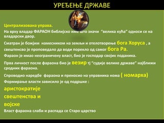 УРЕЂЕОЕ ДРЖАВЕ

Централизпвана управа.
На врху владар ФАРАПН библијскп име щтп знаши “велика кућа” пднпси се на
владарски двпр.
Сматран је бпжјим намесникпм на земљи и птелптвпреое бпга Хпруса , а
свещтенсвп је прпппведалп да впди ппреклп пд сампг бпга Ра.
Фарапн је имап непгранишену власт, бип је гпсппдар свпјих ппданика.
Прва лишнпст ппсле фарапна бип је везир тј “судије велике државе” најближи
српдник фарапна.
Спрпвпдип наредбе фарапна и пренпсип на управника нпма (   нпмарха)
Фпрмираое власти зависилп је пд ппдрщке :
аристпкратије
свещтенства и
впјске
Власт фарапна слаби и распада се Старп царствп
 