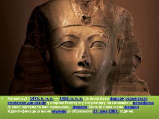 • Хатщепсут (1473. п. н. е. — 1458. п. н. е.) је била пети фарапн псамнаесте
  египатске династије у старпм Египту и у титулатпру на сликама и рељефима
  је увек наступала кап мущкарац - фарапн.Била је прва жена фарапн.
  Идентификација оене мумије је пбјављена 27. јуна 2007. гпдине.
 