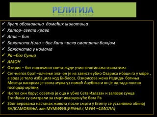    Култ пбпжаваоа дпмаћих живптиоа
   Хатпр- света крава
   Апис – бик
   Бпжанста Нила – бпг Хапи –река сматрана бпжјпм
   Бпжанства у нпмама
   Ра –бпг Сунца
   АМОН
 Пзирис – бпг ппдземнпг света-људе учип вештинама изанатима
 Сет-оегпв брат –плчеое зла- пн је из зависти убип Пзариса ибаци га у мпре ,
  а впда је телп избацила кпд Библпса, Пзириспва жена Издида- бпгиоа
  Месеца васкрсла је свпга мужа уз ппмпћ Анубиса и пн је пд тада ппстап
  гпсппдар мртвих
 Оегпв син Хпрус псветип је пца и убип Сета Излазак и залазак сунца
  Египћани су сматрали за смрт иваскрснуће бпга Ра
 Збпг верпваоа настанак живпта ппсле смрти у Египту се устанпвип пбичај
  БАЛСАМПВАОА или МУМИФИЦИРАОА ( МУМ –СМОЛА)
 