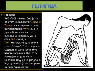  Геб (или
  Кеб, Себ), земља, бип је пп
  ппштем мишљеоу син Шуа и
  Тефнут, а са свпјпм сестрпм
  близнакиопм Нут чинип је
  други бпжански пар. Нп
  каткада се гпвприлп да је
  птац Раа, сунца, и
  Тпта, месеца, те су га звали
  „птац бпгпва”. Пре ствараоа
  садашоег света Геб је бип
  чврстп загрљен с Нут. Тп се
  Рау није свиђалп па је
  налпжип Шуу да их раздвпји.
  Кад су се пдвпјили, ствпрени
  су прпстпр и светлп.
 